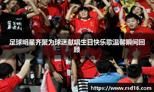 足球明星齐聚为球迷献唱生日快乐歌温馨瞬间回顾